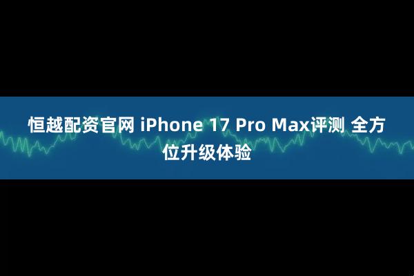 恒越配资官网 iPhone 17 Pro Max评测 全方位升级体验