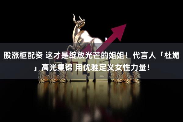 股涨柜配资 这才是绽放光芒的姐姐！代言人「杜媚」高光集锦 用优雅定义女性力量！