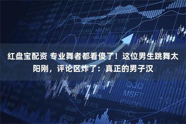 红盘宝配资 专业舞者都看傻了！这位男生跳舞太阳刚，评论区炸了：真正的男子汉