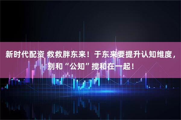 新时代配资 救救胖东来！于东来要提升认知维度，别和“公知”搅和在一起！
