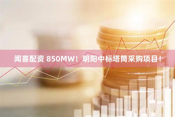 闻喜配资 850MW！明阳中标塔筒采购项目！