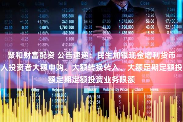 聚和财富配资 公告速递：民生加银现金增利货币基金调整个人投资者大额申购、大额转换转入、大额定期定额投资业务限额
