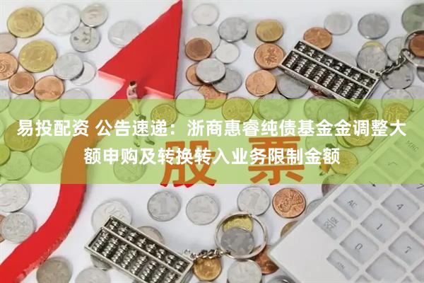 易投配资 公告速递：浙商惠睿纯债基金金调整大额申购及转换转入业务限制金额