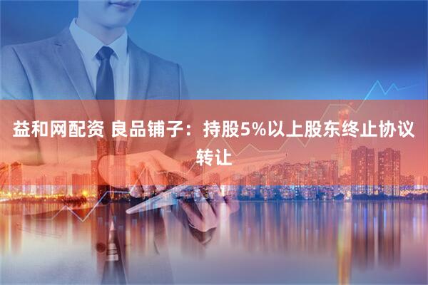 益和网配资 良品铺子：持股5%以上股东终止协议转让