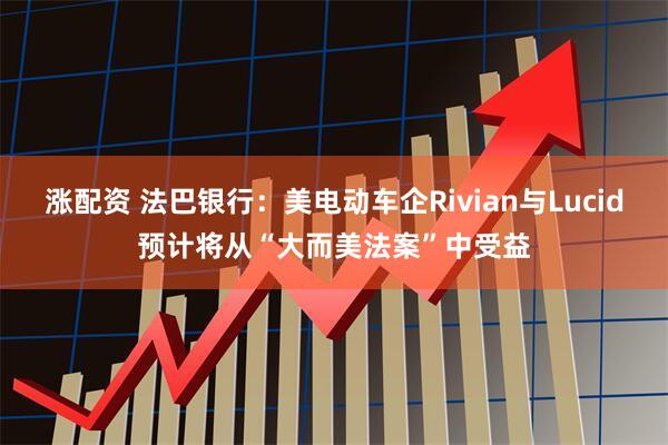 涨配资 法巴银行：美电动车企Rivian与Lucid预计将从“大而美法案”中受益