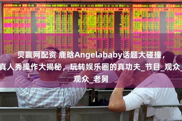 贝赢网配资 鹿晗Angelababy话题大碰撞，邓超真人秀操作大揭秘，玩转娱乐圈的真功夫_节目_观众_老舅