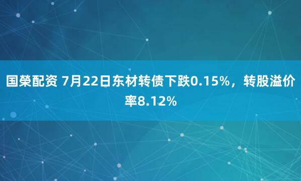 国榮配资 7月22日东材转债下跌0.15%，转股溢价率8.12%