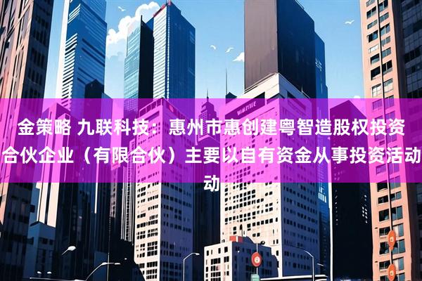 金策略 九联科技：惠州市惠创建粤智造股权投资合伙企业（有限合伙）主要以自有资金从事投资活动