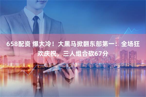 658配资 爆大冷！大黑马掀翻东部第一：全场狂欢庆祝，三人组合砍67分
